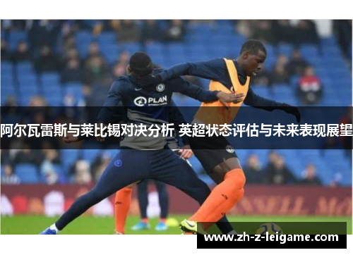 阿尔瓦雷斯与莱比锡对决分析 英超状态评估与未来表现展望 阿尔瓦雷斯与莱比锡对决分析 英超状态评估与未来表现展望