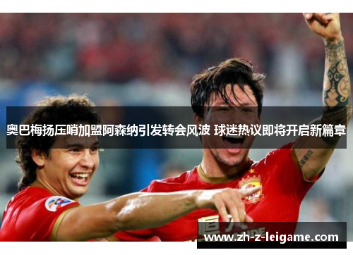 奥巴梅扬压哨加盟阿森纳引发转会风波 球迷热议即将开启新篇章 奥巴梅扬压哨加盟阿森纳引发转会风波 球迷热议即将开启新篇章