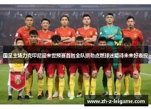 国足主场力克印尼迎来世预赛首胜全队拼劲点燃球迷期待未来好表现 国足主场力克印尼迎来世预赛首胜全队拼劲点燃球迷期待未来好表现