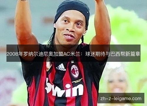 2008年罗纳尔迪尼奥加盟AC米兰:球迷期待与巴西帮新篇章 2008年罗纳尔迪尼奥加盟AC米兰:球迷期待与巴西帮新篇章